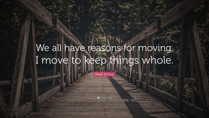 Mark Strand Quote: “We all have reasons for moving. I move to keep things whole.”