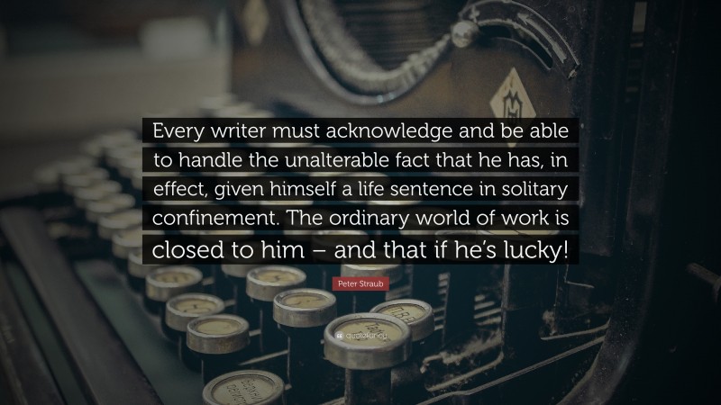 Peter Straub Quote: “Every writer must acknowledge and be able to handle the unalterable fact that he has, in effect, given himself a life sentence in solitary confinement. The ordinary world of work is closed to him – and that if he’s lucky!”