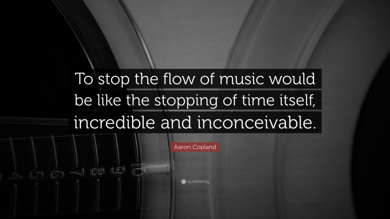 Aaron Copland Quote: “To stop the flow of music would be like the stopping of time itself, incredible and inconceivable.”