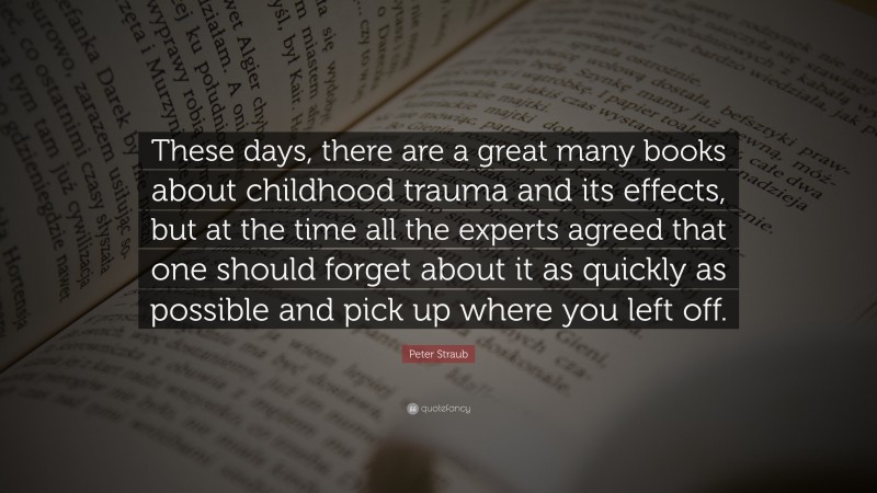 Peter Straub Quote: “These days, there are a great many books about childhood trauma and its effects, but at the time all the experts agreed that one should forget about it as quickly as possible and pick up where you left off.”
