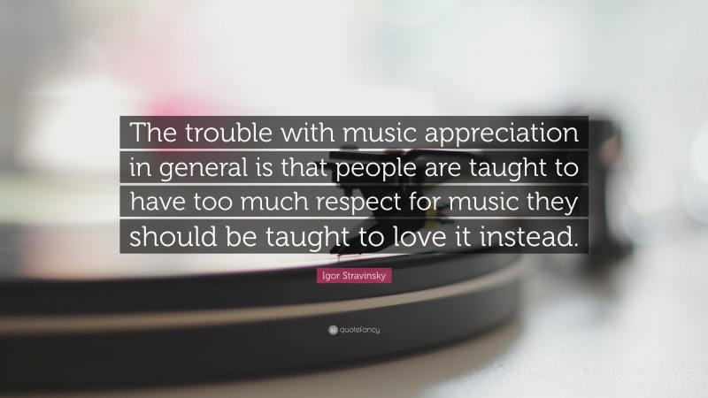 Igor Stravinsky Quote: “The trouble with music appreciation in general is that people are taught to have too much respect for music they should be taught to love it instead.”