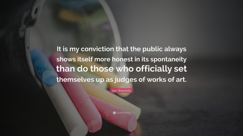 Igor Stravinsky Quote: “It is my conviction that the public always shows itself more honest in its spontaneity than do those who officially set themselves up as judges of works of art.”