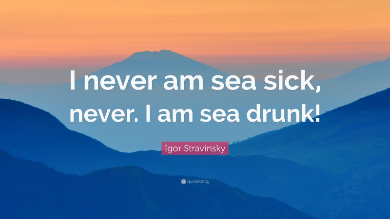 Igor Stravinsky Quote: “I never am sea sick, never. I am sea drunk!”