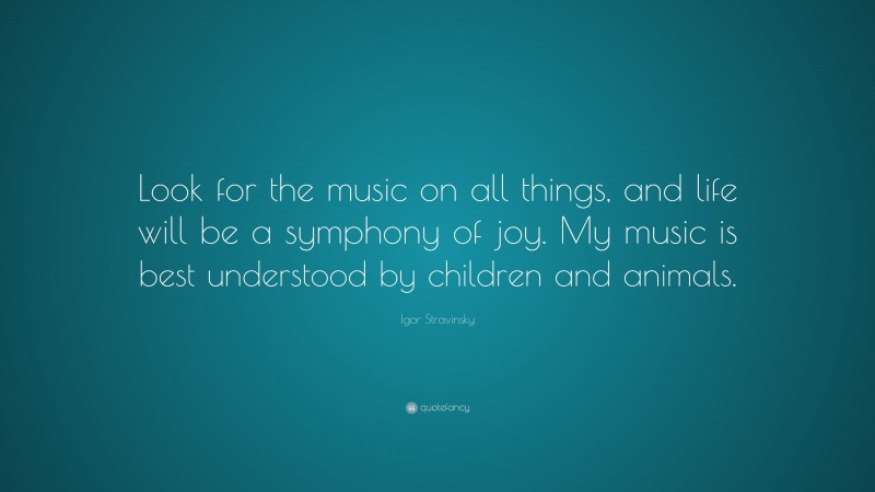 Igor Stravinsky Quote: “Look for the music on all things, and life will be a symphony of joy. My music is best understood by children and animals.”