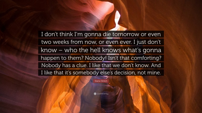 Elaine Stritch Quote: “I don’t think I’m gonna die tomorrow or even two weeks from now, or even ever. I just don’t know – who the hell knows what’s gonna happen to them? Nobody! Isn’t that comforting? Nobody has a clue. I like that we don’t know. And I like that it’s somebody else’s decision, not mine.”