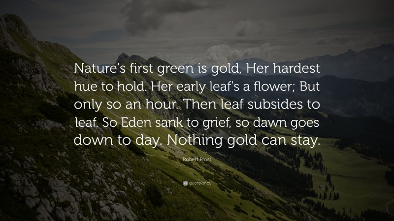 Robert Frost Quote: “Nature's first green is gold, Her hardest hue to hold. Her early leaf's a flower; But only so an hour. Then leaf subsides to leaf. So Eden sank to grief, so dawn goes down to day. Nothing gold can stay.”