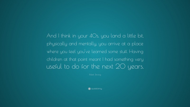 Mark Strong Quote: “And I think in your 40s, you land a little bit, physically and mentally, you arrive at a place where you feel you’ve learned some stuff. Having children at that point meant I had something very useful to do for the next 20 years.”