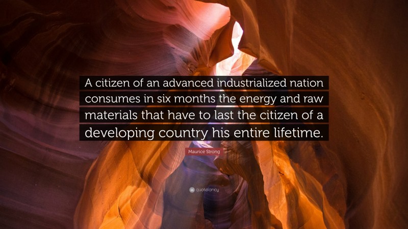 Maurice Strong Quote: “A citizen of an advanced industrialized nation consumes in six months the energy and raw materials that have to last the citizen of a developing country his entire lifetime.”