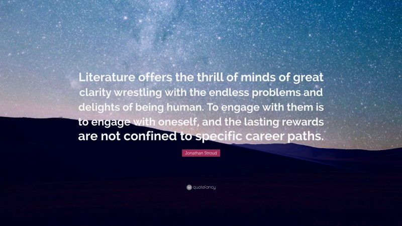 Jonathan Stroud Quote: “Literature offers the thrill of minds of great clarity wrestling with the endless problems and delights of being human. To engage with them is to engage with oneself, and the lasting rewards are not confined to specific career paths.”