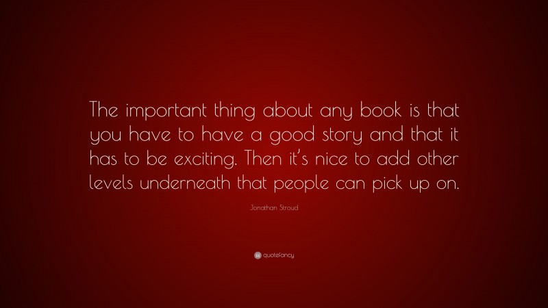 Jonathan Stroud Quote: “The important thing about any book is that you have to have a good story and that it has to be exciting. Then it’s nice to add other levels underneath that people can pick up on.”