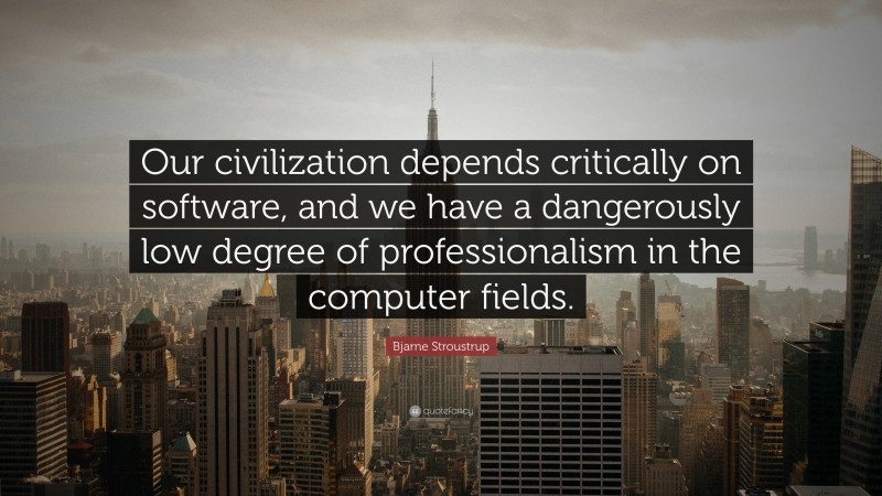 Bjarne Stroustrup Quote: “Our civilization depends critically on software, and we have a dangerously low degree of professionalism in the computer fields.”