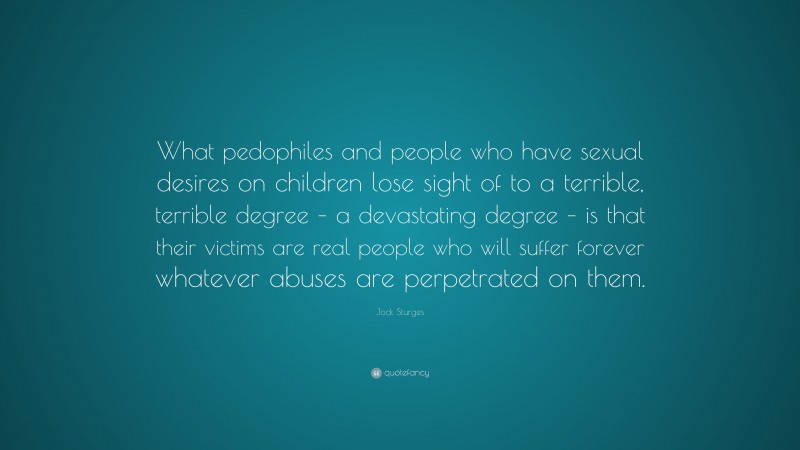 Jock Sturges Quote: “What pedophiles and people who have sexual desires on children lose sight of to a terrible, terrible degree – a devastating degree – is that their victims are real people who will suffer forever whatever abuses are perpetrated on them.”