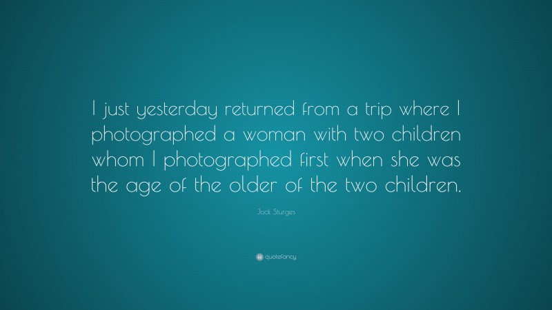 Jock Sturges Quote: “I just yesterday returned from a trip where I photographed a woman with two children whom I photographed first when she was the age of the older of the two children.”