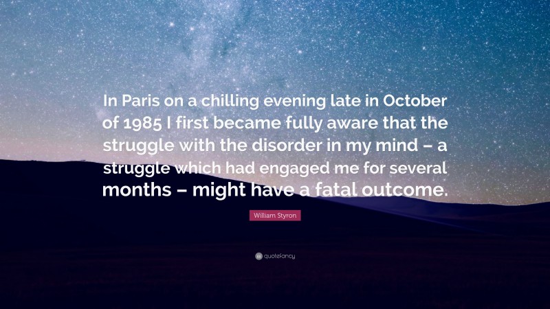 William Styron Quote: “In Paris on a chilling evening late in October of 1985 I first became fully aware that the struggle with the disorder in my mind – a struggle which had engaged me for several months – might have a fatal outcome.”