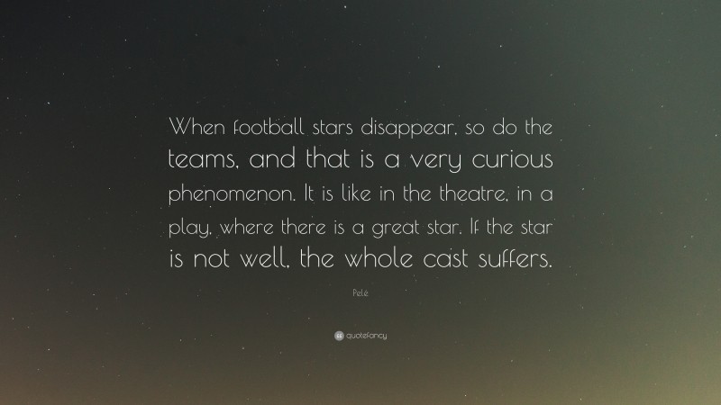 Pelé Quote: “When football stars disappear, so do the teams, and that is a very curious phenomenon. It is like in the theatre, in a play, where there is a great star. If the star is not well, the whole cast suffers.”