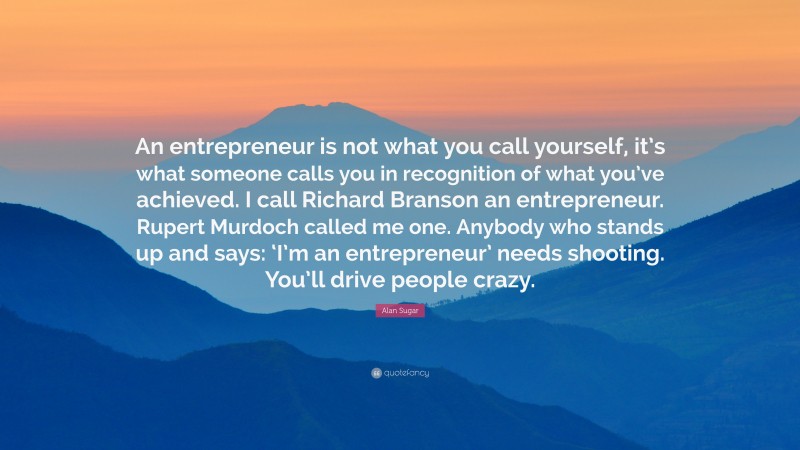 Alan Sugar Quote: “An entrepreneur is not what you call yourself, it’s what someone calls you in recognition of what you’ve achieved. I call Richard Branson an entrepreneur. Rupert Murdoch called me one. Anybody who stands up and says: ‘I’m an entrepreneur’ needs shooting. You’ll drive people crazy.”