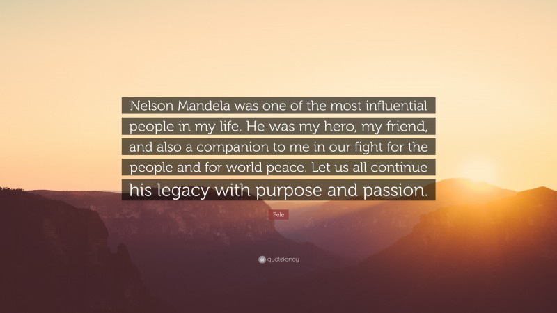 Pelé Quote: “Nelson Mandela was one of the most influential people in my life. He was my hero, my friend, and also a companion to me in our fight for the people and for world peace. Let us all continue his legacy with purpose and passion.”