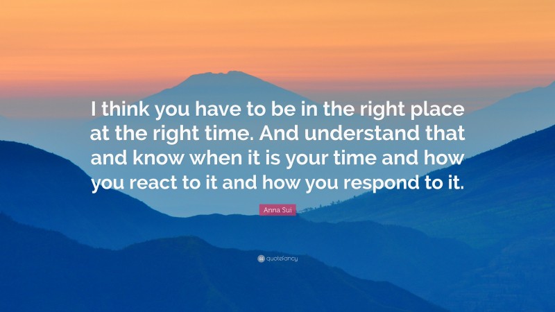 Anna Sui Quote: “I think you have to be in the right place at the right time. And understand that and know when it is your time and how you react to it and how you respond to it.”