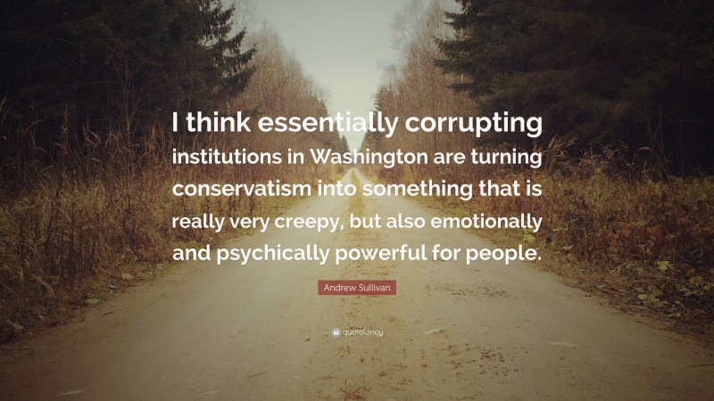 Andrew Sullivan Quote: “I think essentially corrupting institutions in Washington are turning conservatism into something that is really very creepy, but also emotionally and psychically powerful for people.”