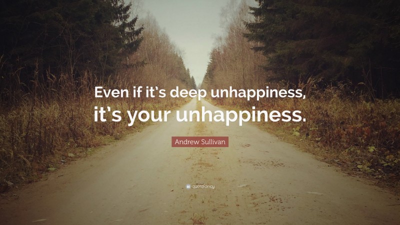 Andrew Sullivan Quote: “Even if it’s deep unhappiness, it’s your unhappiness.”