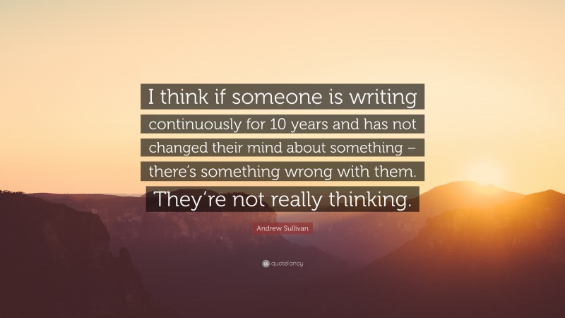 Andrew Sullivan Quote: “I think if someone is writing continuously for 10 years and has not changed their mind about something – there’s something wrong with them. They’re not really thinking.”