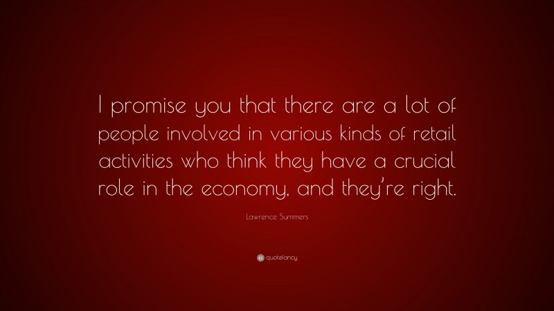 Lawrence Summers Quote: “I promise you that there are a lot of people involved in various kinds of retail activities who think they have a crucial role in the economy, and they’re right.”