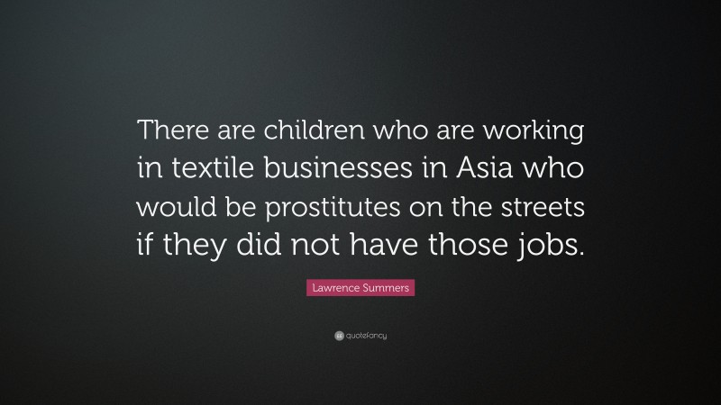 Lawrence Summers Quote: “There are children who are working in textile businesses in Asia who would be prostitutes on the streets if they did not have those jobs.”
