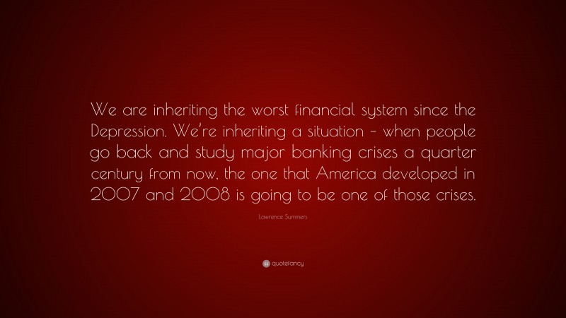 Lawrence Summers Quote: “We are inheriting the worst financial system since the Depression. We’re inheriting a situation – when people go back and study major banking crises a quarter century from now, the one that America developed in 2007 and 2008 is going to be one of those crises.”