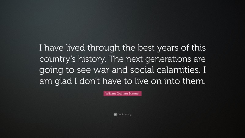William Graham Sumner Quote: “I have lived through the best years of this country’s history. The next generations are going to see war and social calamities. I am glad I don’t have to live on into them.”