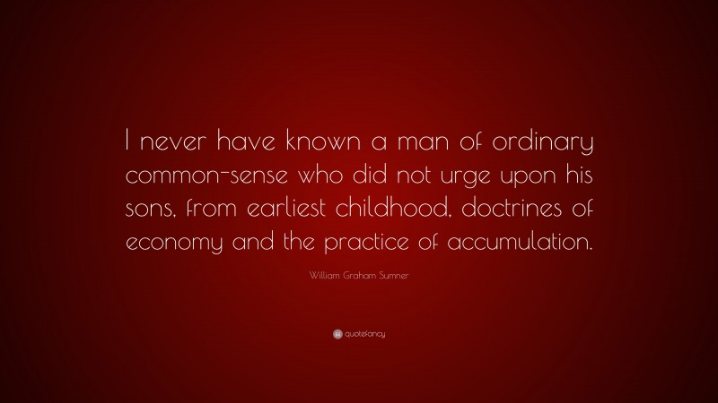 William Graham Sumner Quote: “I never have known a man of ordinary common-sense who did not urge upon his sons, from earliest childhood, doctrines of economy and the practice of accumulation.”