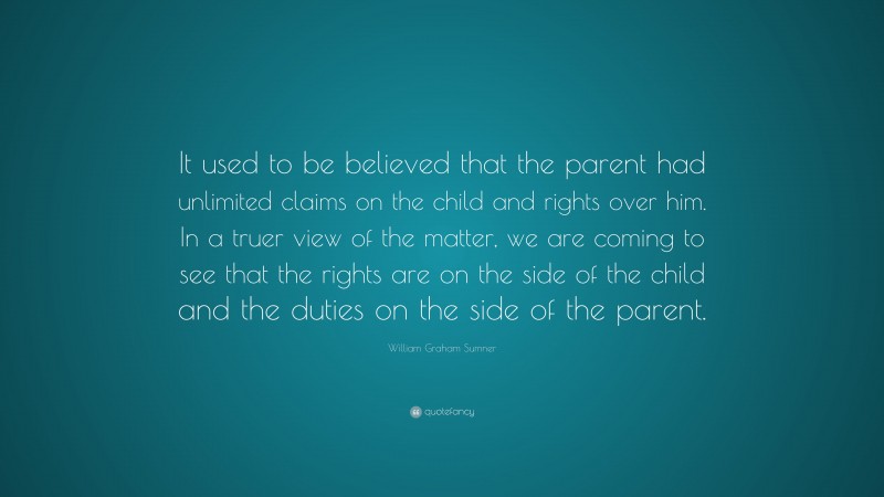 William Graham Sumner Quote: “It used to be believed that the parent had unlimited claims on the child and rights over him. In a truer view of the matter, we are coming to see that the rights are on the side of the child and the duties on the side of the parent.”