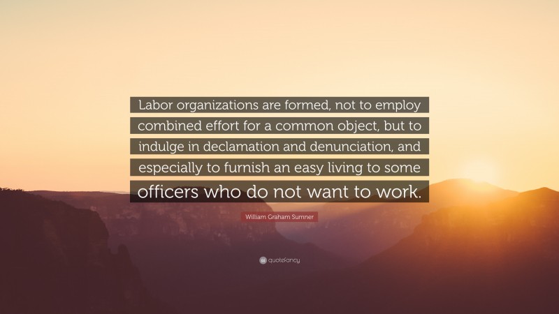 William Graham Sumner Quote: “Labor organizations are formed, not to employ combined effort for a common object, but to indulge in declamation and denunciation, and especially to furnish an easy living to some officers who do not want to work.”