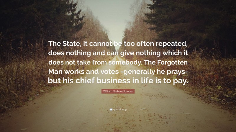 William Graham Sumner Quote: “The State, it cannot be too often repeated, does nothing and can give nothing which it does not take from somebody. The Forgotten Man works and votes -generally he prays-but his chief business in life is to pay.”