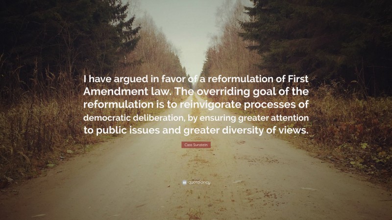 Cass Sunstein Quote: “I have argued in favor of a reformulation of First Amendment law. The overriding goal of the reformulation is to reinvigorate processes of democratic deliberation, by ensuring greater attention to public issues and greater diversity of views.”