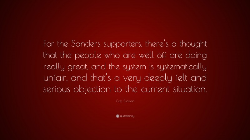 Cass Sunstein Quote: “For the Sanders supporters, there’s a thought that the people who are well off are doing really great, and the system is systematically unfair, and that’s a very deeply felt and serious objection to the current situation.”