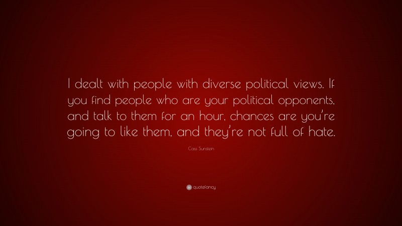 Cass Sunstein Quote: “I dealt with people with diverse political views. If you find people who are your political opponents, and talk to them for an hour, chances are you’re going to like them, and they’re not full of hate.”