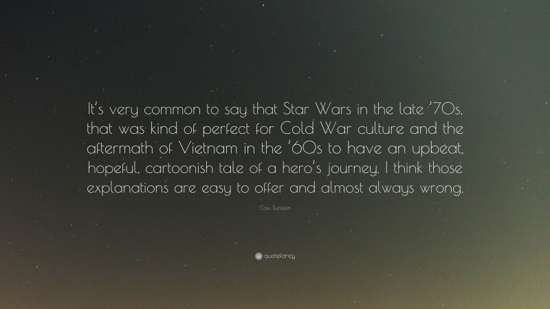 Cass Sunstein Quote: “It’s very common to say that Star Wars in the late ’70s, that was kind of perfect for Cold War culture and the aftermath of Vietnam in the ’60s to have an upbeat, hopeful, cartoonish tale of a hero’s journey. I think those explanations are easy to offer and almost always wrong.”