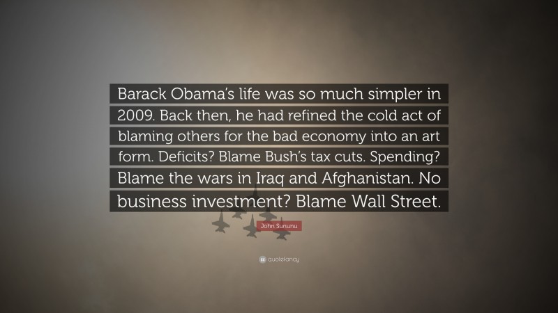 John Sununu Quote: “Barack Obama’s life was so much simpler in 2009. Back then, he had refined the cold act of blaming others for the bad economy into an art form. Deficits? Blame Bush’s tax cuts. Spending? Blame the wars in Iraq and Afghanistan. No business investment? Blame Wall Street.”