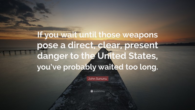 John Sununu Quote: “If you wait until those weapons pose a direct, clear, present danger to the United States, you’ve probably waited too long.”