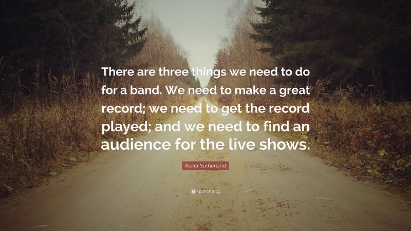 Kiefer Sutherland Quote: “There are three things we need to do for a band. We need to make a great record; we need to get the record played; and we need to find an audience for the live shows.”