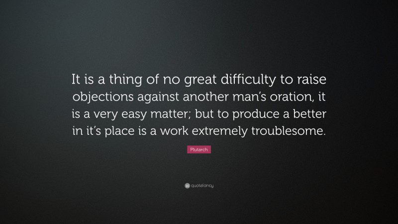 Plutarch Quote: “It is a thing of no great difficulty to raise objections against another man’s oration, it is a very easy matter; but to produce a better in it’s place is a work extremely troublesome.”