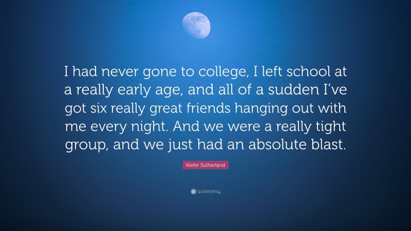 Kiefer Sutherland Quote: “I had never gone to college, I left school at a really early age, and all of a sudden I’ve got six really great friends hanging out with me every night. And we were a really tight group, and we just had an absolute blast.”