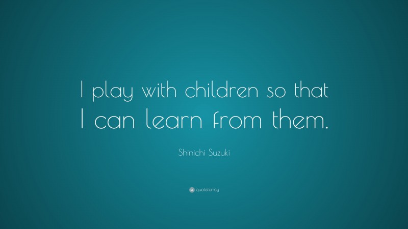 Shinichi Suzuki Quote: “I play with children so that I can learn from them.”