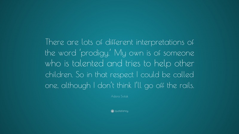 Adora Svitak Quote: “There are lots of different interpretations of the word ‘prodigy.’ My own is of someone who is talented and tries to help other children. So in that respect I could be called one, although I don’t think I’ll go off the rails.”