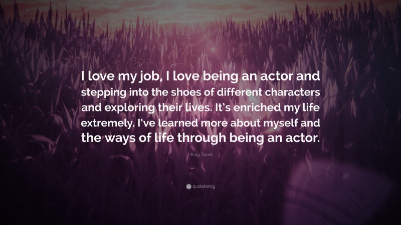Hilary Swank Quote: “I love my job, I love being an actor and stepping into the shoes of different characters and exploring their lives. It’s enriched my life extremely. I’ve learned more about myself and the ways of life through being an actor.”