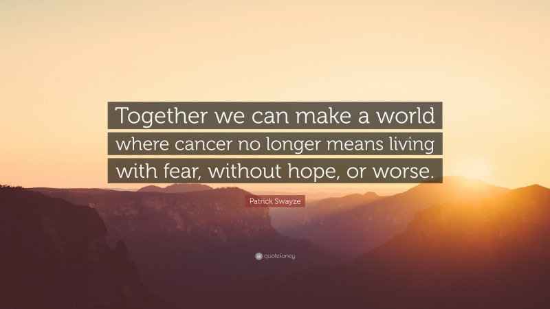 Patrick Swayze Quote: “Together we can make a world where cancer no longer means living with fear, without hope, or worse.”