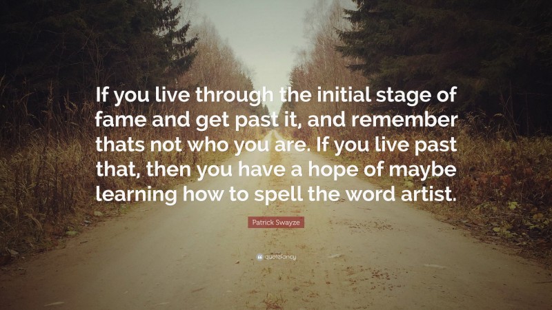 Patrick Swayze Quote: “If you live through the initial stage of fame and get past it, and remember thats not who you are. If you live past that, then you have a hope of maybe learning how to spell the word artist.”