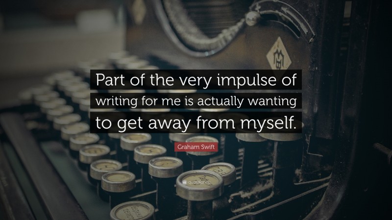 Graham Swift Quote: “Part of the very impulse of writing for me is actually wanting to get away from myself.”