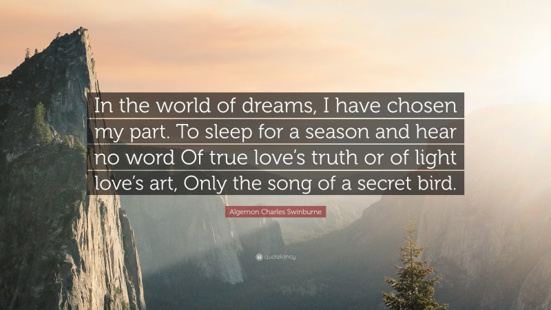 Algernon Charles Swinburne Quote: “In the world of dreams, I have chosen my part. To sleep for a season and hear no word Of true love’s truth or of light love’s art, Only the song of a secret bird.”