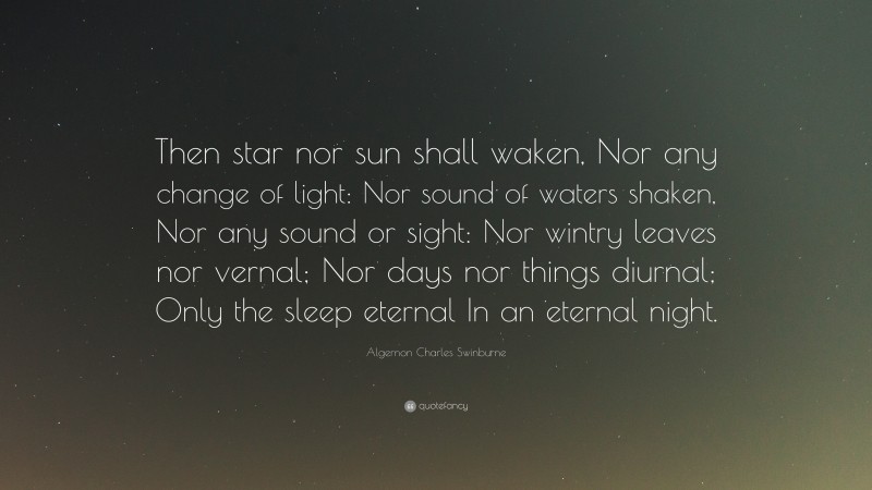 Algernon Charles Swinburne Quote: “Then star nor sun shall waken, Nor any change of light: Nor sound of waters shaken, Nor any sound or sight: Nor wintry leaves nor vernal; Nor days nor things diurnal; Only the sleep eternal In an eternal night.”